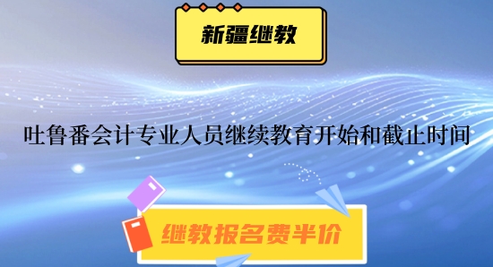 參加2024年吐魯番會計專業技術人員繼續教育開始時間與截止時間 參加2024年吐魯番會計專業技術人員繼續教育開始時間與截止時間